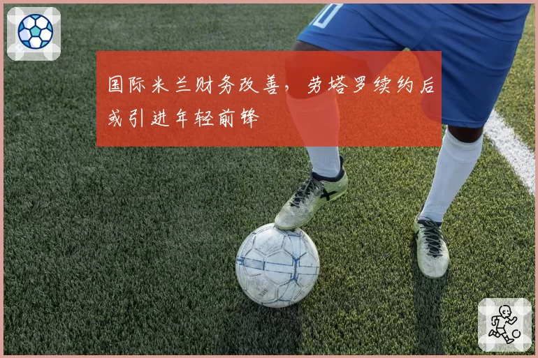 国际米兰财务改善,劳塔罗续约后或引进年轻前锋