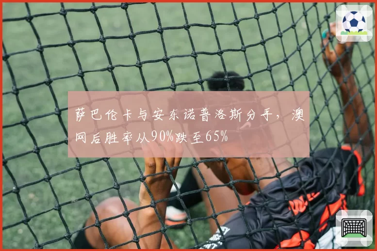 萨巴伦卡与安东诺普洛斯分手，澳网后胜率从90%跌至65%