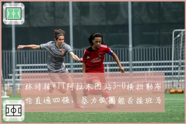 林诗栋WTT阿拉木图站3-0横扫勒布伦直通四强，暴力弧圈能否接班马龙？
