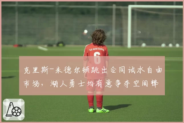 克里斯-米德尔顿跳出合同试水自由市场，湖人勇士均有意争夺空间锋线？
