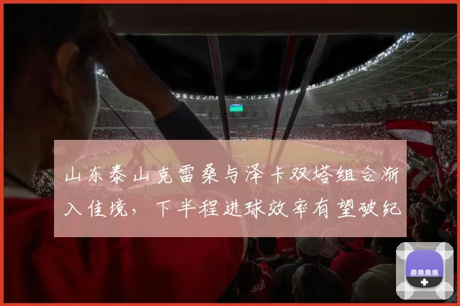 山东泰山克雷桑与泽卡双塔组合渐入佳境，下半程进球效率有望破纪录