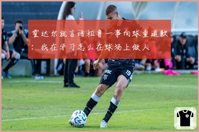 霍达尔就言语粗鲁一事向球童道歉：我在学习怎么在球场上做人