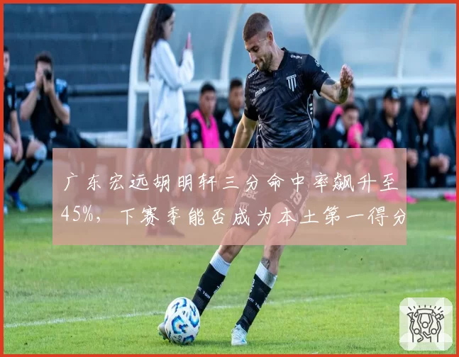 广东宏远胡明轩三分命中率飙升至45%，下赛季能否成为本土第一得分后卫？