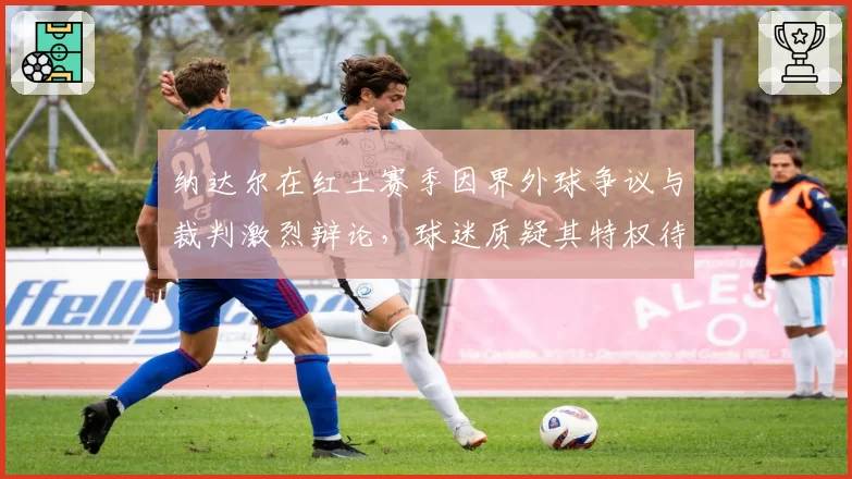 纳达尔在红土赛季因界外球争议与裁判激烈辩论,球迷质疑其特权待遇