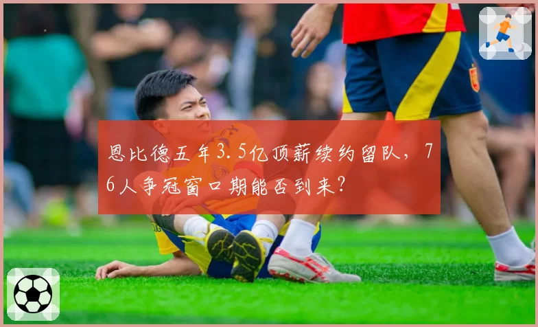 恩比德五年3.5亿顶薪续约留队，76人争冠窗口期能否到来？