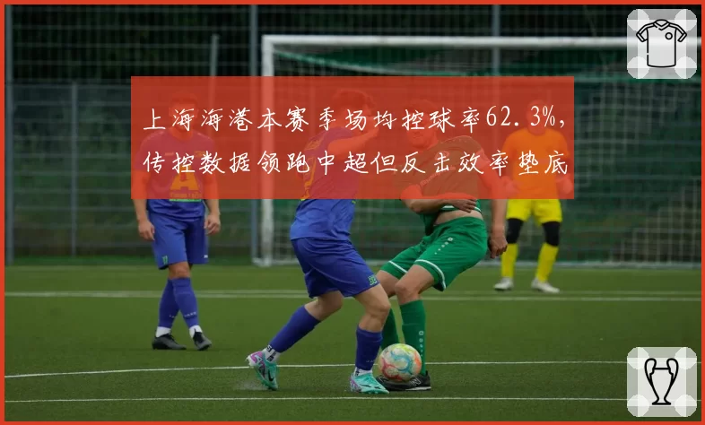 上海海港本赛季场均控球率62.3%，传控数据领跑中超但反击效率垫底