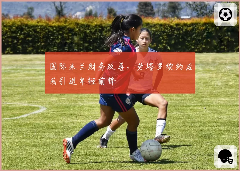 国际米兰财务改善，劳塔罗续约后或引进年轻前锋