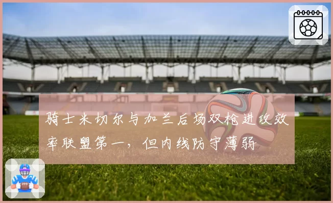 骑士米切尔与加兰后场双枪进攻效率联盟第一，但内线防守薄弱