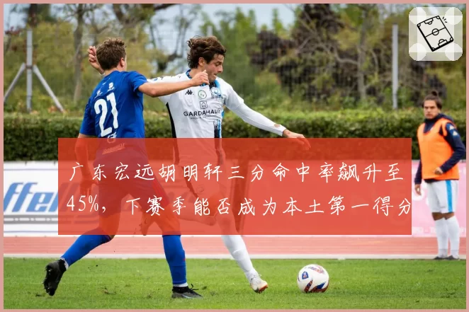 广东宏远胡明轩三分命中率飙升至45%，下赛季能否成为本土第一得分后卫？