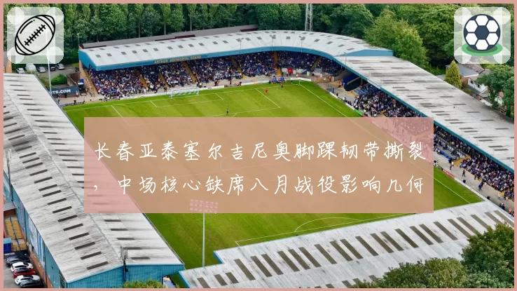 长春亚泰塞尔吉尼奥脚踝韧带撕裂，中场核心缺席八月战役影响几何？