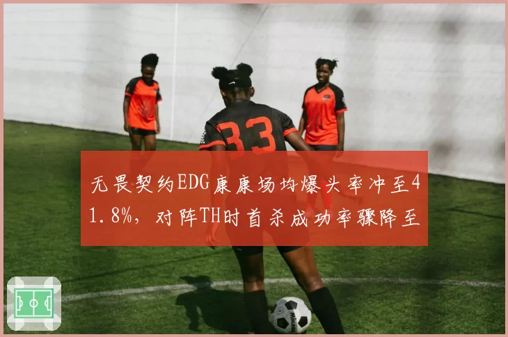 无畏契约EDG康康场均爆头率冲至41.8%，对阵TH时首杀成功率骤降至22%稳定性存疑