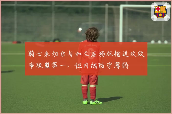 骑士米切尔与加兰后场双枪进攻效率联盟第一，但内线防守薄弱