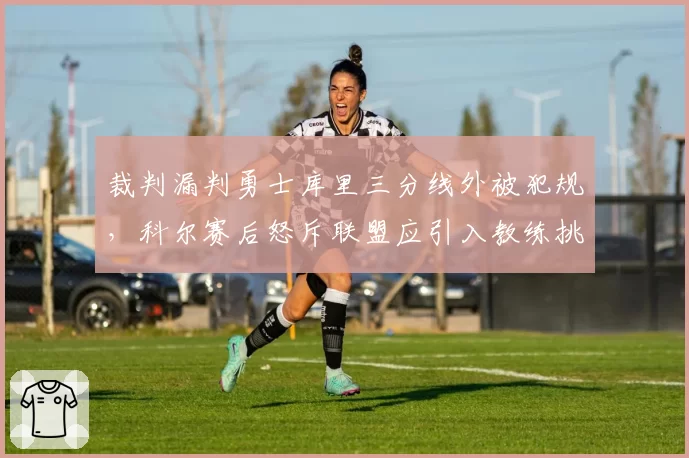 裁判漏判勇士库里三分线外被犯规，科尔赛后怒斥联盟应引入教练挑战制