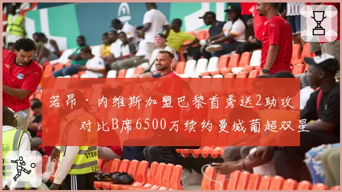若昂·内维斯加盟巴黎首秀送2助攻，对比B席6500万续约曼城葡超双星升值轨迹分化