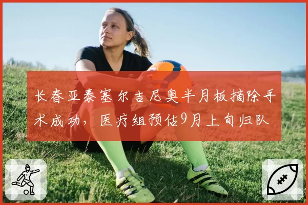 长春亚泰塞尔吉尼奥半月板摘除手术成功，医疗组预估9月上旬归队