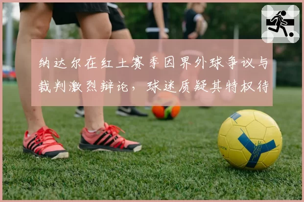 纳达尔在红土赛季因界外球争议与裁判激烈辩论，球迷质疑其特权待遇