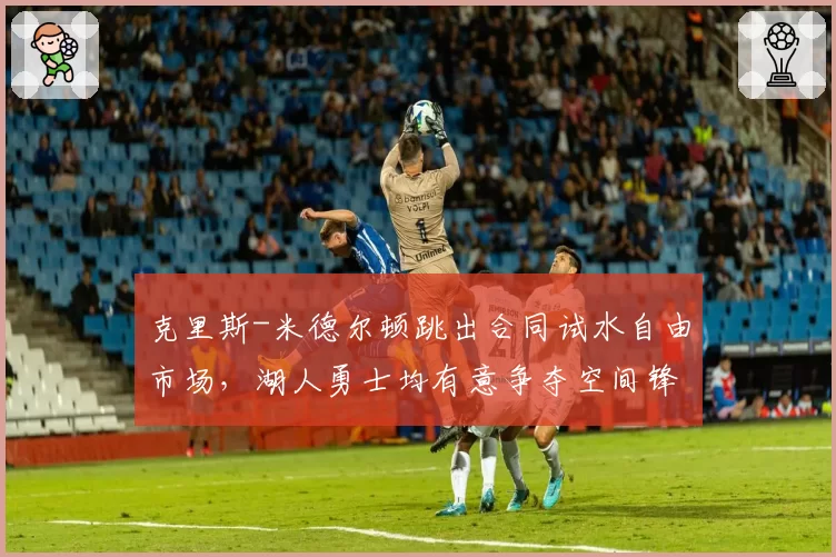 克里斯-米德尔顿跳出合同试水自由市场，湖人勇士均有意争夺空间锋线？