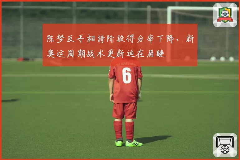 陈梦反手相持阶段得分率下降，新奥运周期战术更新迫在眉睫
