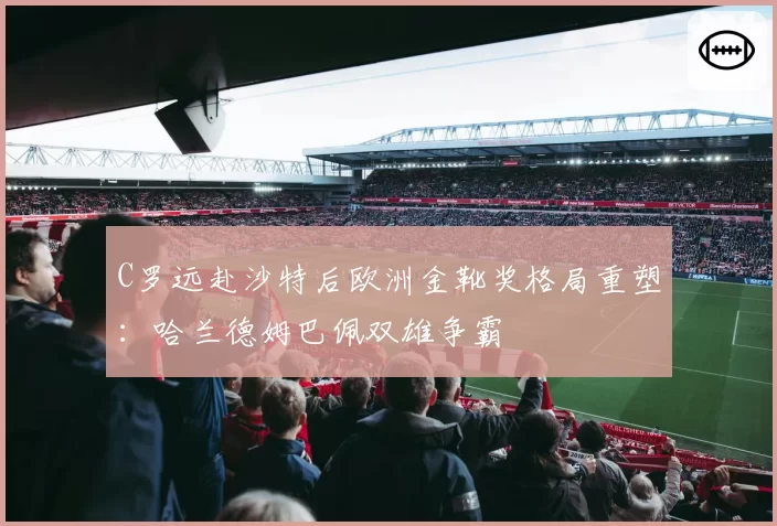 C罗远赴沙特后欧洲金靴奖格局重塑:哈兰德姆巴佩双雄争霸