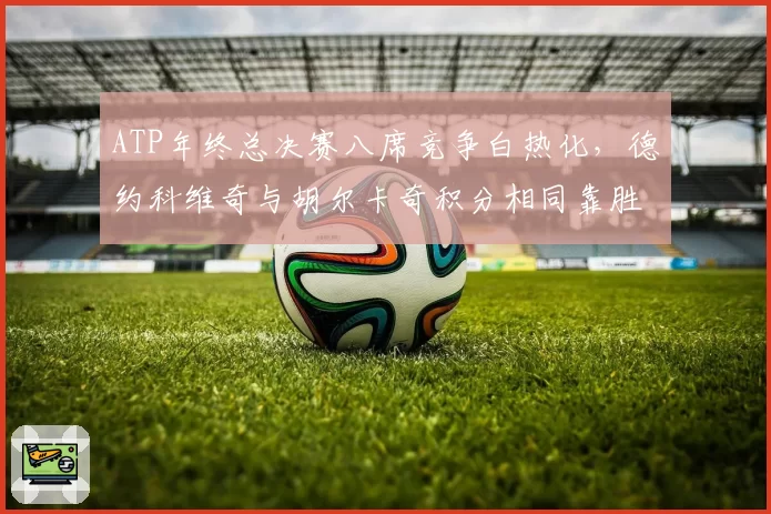 ATP年终总决赛八席竞争白热化,德约科维奇与胡尔卡奇积分相同靠胜负关系定排名
