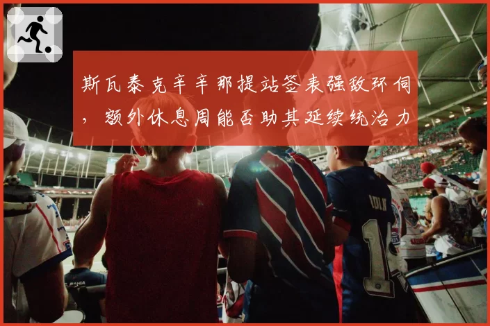 斯瓦泰克辛辛那提站签表强敌环伺，额外休息周能否助其延续统治力