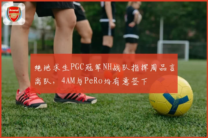 绝地求生PGC冠军NH战队指挥周品言离队，4AM与PeRo均有意签下