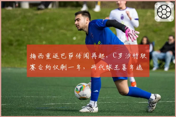 梅西重返巴萨传闻再起，C罗沙特联赛合约仅剩一年，两代球王暮年选择对比