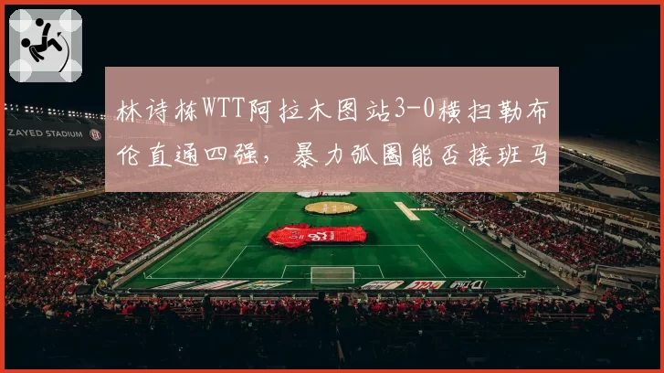 林诗栋WTT阿拉木图站3-0横扫勒布伦直通四强，暴力弧圈能否接班马龙？