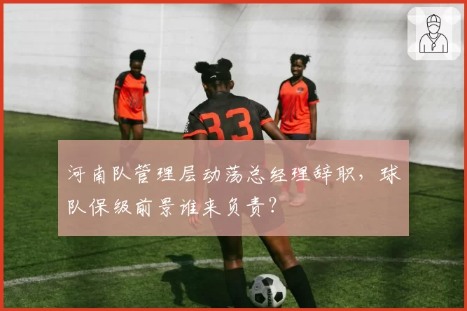 河南队管理层动荡总经理辞职，球队保级前景谁来负责？