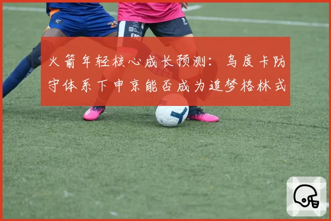 火箭年轻核心成长预测：乌度卡防守体系下申京能否成为追梦格林式组织者？
