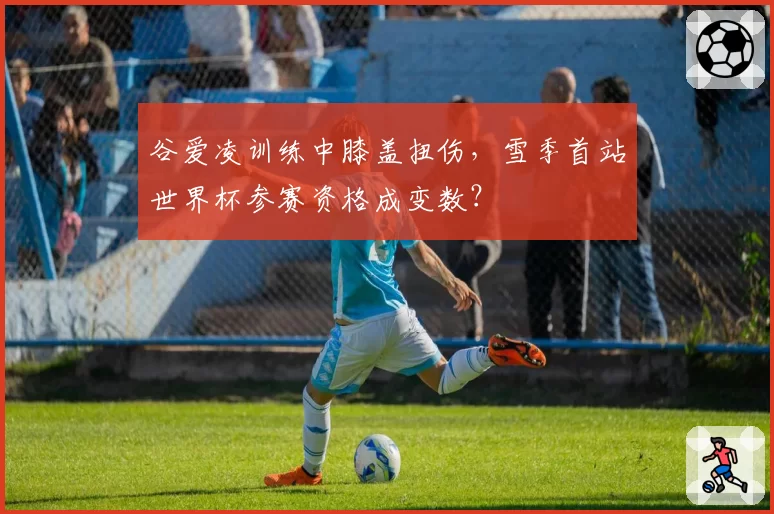 谷爱凌训练中膝盖扭伤，雪季首站世界杯参赛资格成变数？